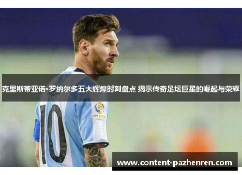 克里斯蒂亚诺·罗纳尔多五大辉煌时刻盘点 揭示传奇足坛巨星的崛起与荣耀