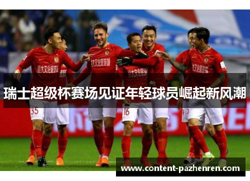 瑞士超级杯赛场见证年轻球员崛起新风潮 瑞士超级杯赛场见证年轻球员崛起新风潮